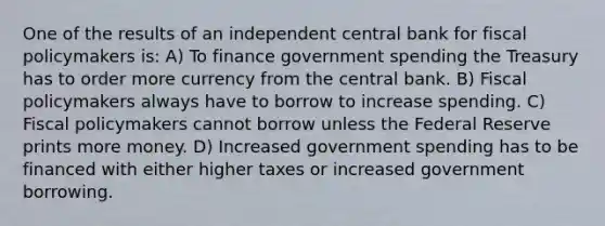 One of the results of an independent central bank for <a href='https://www.questionai.com/knowledge/kPTgdbKdvz-fiscal-policy' class='anchor-knowledge'>fiscal policy</a>makers is: A) To finance government spending the Treasury has to order more currency from the central bank. B) Fiscal policymakers always have to borrow to increase spending. C) Fiscal policymakers cannot borrow unless the Federal Reserve prints more money. D) Increased government spending has to be financed with either higher taxes or increased government borrowing.