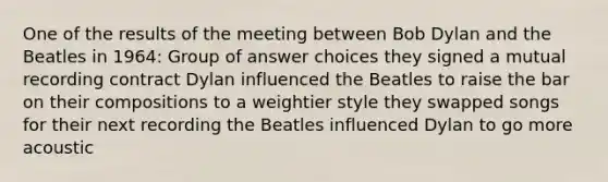 One of the results of the meeting between Bob Dylan and the Beatles in 1964: Group of answer choices they signed a mutual recording contract Dylan influenced the Beatles to raise the bar on their compositions to a weightier style they swapped songs for their next recording the Beatles influenced Dylan to go more acoustic