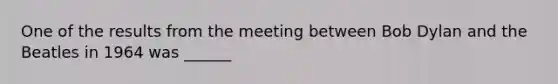 One of the results from the meeting between Bob Dylan and the Beatles in 1964 was ______