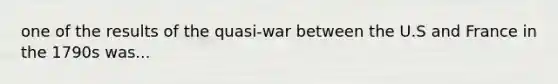 one of the results of the quasi-war between the U.S and France in the 1790s was...