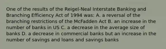 One of the results of the Reigel-Neal Interstate Banking and Branching Efficiency Act of 1994 was: A. a reversal of the branching restrictions of the McFadden Act B. an increase in the number of banks in US C. a decrease in the average size of banks D. a decrease in commercial banks but an increase in the number of savings and loans and savings banks