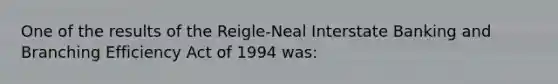 One of the results of the Reigle-Neal Interstate Banking and Branching Efficiency Act of 1994 was: