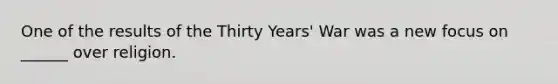 One of the results of the Thirty Years' War was a new focus on ______ over religion.