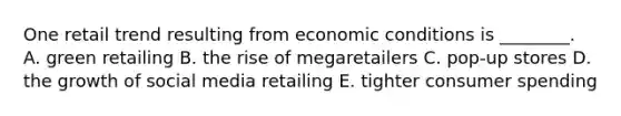 One retail trend resulting from economic conditions is​ ________. A. green retailing B. the rise of megaretailers C. ​pop-up stores D. the growth of social media retailing E. tighter consumer spending