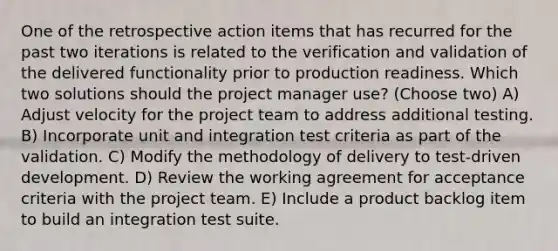 One of the retrospective action items that has recurred for the past two iterations is related to the verification and validation of the delivered functionality prior to production readiness. Which two solutions should the project manager use? (Choose two) A) Adjust velocity for the project team to address additional testing. B) Incorporate unit and integration test criteria as part of the validation. C) Modify the methodology of delivery to test-driven development. D) Review the working agreement for acceptance criteria with the project team. E) Include a product backlog item to build an integration test suite.