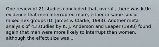 One review of 21 studies concluded that, overall, there was little evidence that men interrupted more, either in same-sex or mixed-sex groups (D. James & Clarke, 1993). Another meta-analysis of 43 studies by K. J. Anderson and Leaper (1998) found again that men were more likely to interrupt than women, although the effect size was ...