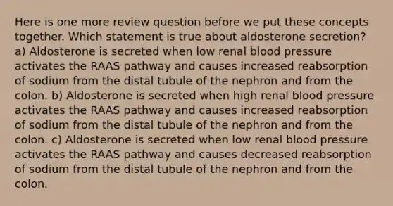 Here is one more review question before we put these concepts together. Which statement is true about aldosterone secretion? a) Aldosterone is secreted when low renal blood pressure activates the RAAS pathway and causes increased reabsorption of sodium from the distal tubule of the nephron and from the colon. b) Aldosterone is secreted when high renal blood pressure activates the RAAS pathway and causes increased reabsorption of sodium from the distal tubule of the nephron and from the colon. c) Aldosterone is secreted when low renal blood pressure activates the RAAS pathway and causes decreased reabsorption of sodium from the distal tubule of the nephron and from the colon.