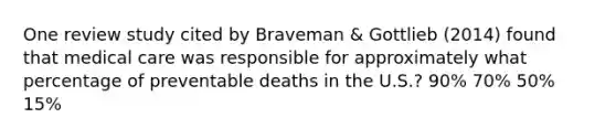 One review study cited by Braveman & Gottlieb (2014) found that medical care was responsible for approximately what percentage of preventable deaths in the U.S.? 90% 70% 50% 15%