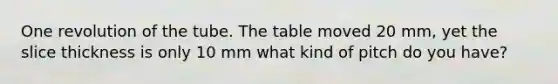 One revolution of the tube. The table moved 20 mm, yet the slice thickness is only 10 mm what kind of pitch do you have?