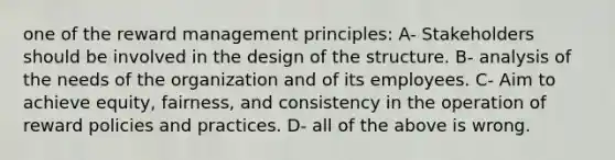 one of the reward management principles: A- Stakeholders should be involved in the design of the structure. B- analysis of the needs of the organization and of its employees. C- Aim to achieve equity, fairness, and consistency in the operation of reward policies and practices. D- all of the above is wrong.