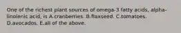 One of the richest plant sources of omega-3 fatty acids, alpha-linolenic acid, is A.cranberries. B.flaxseed. C.tomatoes. D.avocados. E.all of the above.