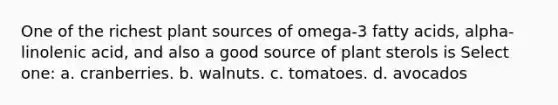 One of the richest plant sources of omega-3 fatty acids, alpha-linolenic acid, and also a good source of plant sterols is Select one: a. cranberries. b. walnuts. c. tomatoes. d. avocados