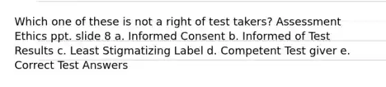 Which one of these is not a right of test takers? Assessment Ethics ppt. slide 8 a. Informed Consent b. Informed of Test Results c. Least Stigmatizing Label d. Competent Test giver e. Correct Test Answers