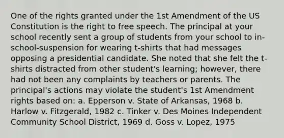 One of the rights granted under the 1st Amendment of the US Constitution is the right to free speech. The principal at your school recently sent a group of students from your school to in-school-suspension for wearing t-shirts that had messages opposing a presidential candidate. She noted that she felt the t-shirts distracted from other student's learning; however, there had not been any complaints by teachers or parents. The principal's actions may violate the student's 1st Amendment rights based on: a. Epperson v. State of Arkansas, 1968 b. Harlow v. Fitzgerald, 1982 c. Tinker v. Des Moines Independent Community School District, 1969 d. Goss v. Lopez, 1975