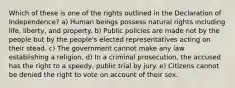 Which of these is one of the rights outlined in the Declaration of Independence? a) Human beings possess natural rights including life, liberty, and property. b) Public policies are made not by the people but by the people's elected representatives acting on their stead. c) The government cannot make any law establishing a religion. d) In a criminal prosecution, the accused has the right to a speedy, public trial by jury. e) Citizens cannot be denied the right to vote on account of their sex.