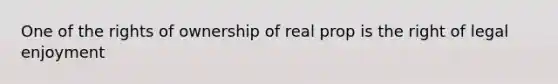 One of the rights of ownership of real prop is the right of legal enjoyment