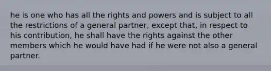 he is one who has all the rights and powers and is subject to all the restrictions of a general partner, except that, in respect to his contribution, he shall have the rights against the other members which he would have had if he were not also a general partner.