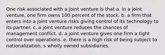 One risk associated with a joint venture is that a. in a joint venture, one firm owns 100 percent of the stock. b. a firm that enters into a joint venture risks giving control of its technology to its partner. c. a joint venture reduces the chances of management conflict. d. a joint venture gives one firm a tight control over operations. e. there is a high risk of being subject to nationalization, s wholly owned subsidiaries.