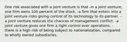 One risk associated with a joint venture is that -in a joint venture, one firm owns 100 percent of the stock. -a firm that enters into a joint venture risks giving control of its technology to its partner. -a joint venture reduces the chances of management conflict. -a joint venture gives one firm a tight control over operations. -there is a high risk of being subject to nationalization, compared to wholly owned subsidiaries.