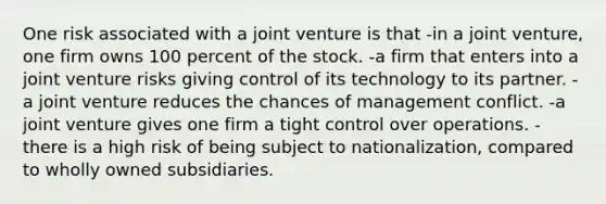 One risk associated with a joint venture is that -in a joint venture, one firm owns 100 percent of the stock. -a firm that enters into a joint venture risks giving control of its technology to its partner. -a joint venture reduces the chances of management conflict. -a joint venture gives one firm a tight control over operations. -there is a high risk of being subject to nationalization, compared to wholly owned subsidiaries.