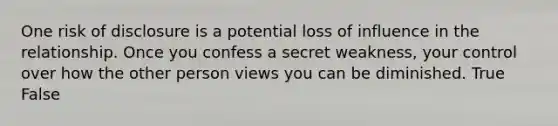 One risk of disclosure is a potential loss of influence in the relationship. Once you confess a secret weakness, your control over how the other person views you can be diminished. True False