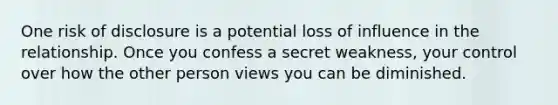 One risk of disclosure is a potential loss of influence in the relationship. Once you confess a secret weakness, your control over how the other person views you can be diminished.