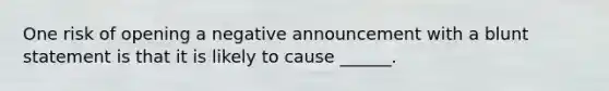 One risk of opening a negative announcement with a blunt statement is that it is likely to cause ______.