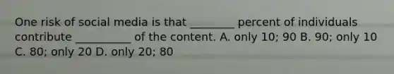 One risk of social media is that ________ percent of individuals contribute __________ of the content. A. only 10; 90 B. 90; only 10 C. 80; only 20 D. only 20; 80