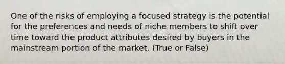 One of the risks of employing a focused strategy is the potential for the preferences and needs of niche members to shift over time toward the product attributes desired by buyers in the mainstream portion of the market. (True or False)