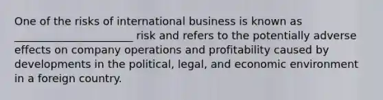 One of the risks of international business is known as ______________________ risk and refers to the potentially adverse effects on company operations and profitability caused by developments in the political, legal, and economic environment in a foreign country.