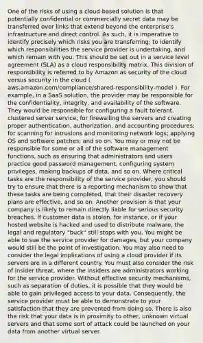 One of the risks of using a cloud-based solution is that potentially confidential or commercially secret data may be transferred over links that extend beyond the enterprise's infrastructure and direct control. As such, it is imperative to identify precisely which risks you are transferring; to identify which responsibilities the service provider is undertaking, and which remain with you. This should be set out in a service level agreement (SLA) as a cloud responsibility matrix. This division of responsibility is referred to by Amazon as security of the cloud versus security in the cloud ( aws.amazon.com/compliance/shared-responsibility-model ). For example, in a SaaS solution, the provider may be responsible for the confidentiality, integrity, and availability of the software. They would be responsible for configuring a fault tolerant, clustered server service; for firewalling the servers and creating proper authentication, authorization, and accounting procedures; for scanning for intrusions and monitoring network logs; applying OS and software patches; and so on. You may or may not be responsible for some or all of the software management functions, such as ensuring that administrators and users practice good password management, configuring system privileges, making backups of data, and so on. Where critical tasks are the responsibility of the service provider, you should try to ensure that there is a reporting mechanism to show that these tasks are being completed, that their disaster recovery plans are effective, and so on. Another provision is that your company is likely to remain directly liable for serious security breaches. If customer data is stolen, for instance, or if your hosted website is hacked and used to distribute malware, the legal and regulatory "buck" still stops with you. You might be able to sue the service provider for damages, but your company would still be the point of investigation. You may also need to consider the legal implications of using a cloud provider if its servers are in a different country. You must also consider the risk of insider threat, where the insiders are administrators working for the service provider. Without effective security mechanisms, such as separation of duties, it is possible that they would be able to gain privileged access to your data. Consequently, the service provider must be able to demonstrate to your satisfaction that they are prevented from doing so. There is also the risk that your data is in proximity to other, unknown virtual servers and that some sort of attack could be launched on your data from another virtual server.