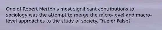 One of Robert Merton's most significant contributions to sociology was the attempt to merge the micro-level and macro-level approaches to the study of society. True or False?