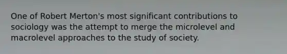 One of Robert Merton's most significant contributions to sociology was the attempt to merge the microlevel and macrolevel approaches to the study of society.