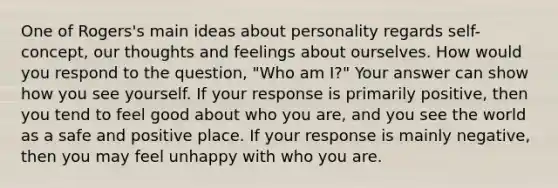 One of Rogers's main ideas about personality regards self- concept, our thoughts and feelings about ourselves. How would you respond to the question, "Who am I?" Your answer can show how you see yourself. If your response is primarily positive, then you tend to feel good about who you are, and you see the world as a safe and positive place. If your response is mainly negative, then you may feel unhappy with who you are.