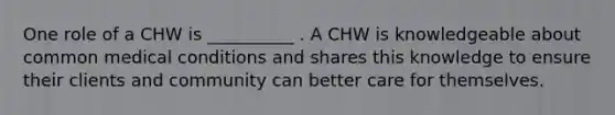 One role of a CHW is __________ . A CHW is knowledgeable about common medical conditions and shares this knowledge to ensure their clients and community can better care for themselves.