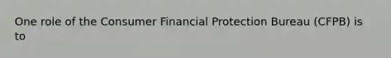 One role of the Consumer Financial Protection Bureau (CFPB) is to