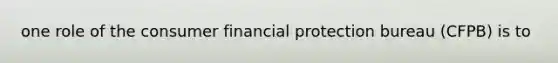 one role of the consumer financial protection bureau (CFPB) is to