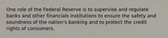 One role of the Federal Reserve is to supervise and regulate banks and other financials institutions to ensure the safety and soundness of the nation's banking and to protect the credit rights of consumers.