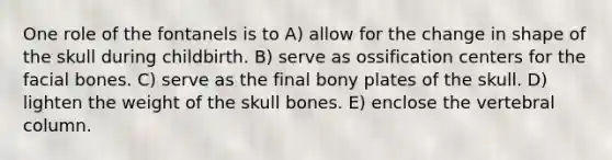 One role of the fontanels is to A) allow for the change in shape of the skull during childbirth. B) serve as ossification centers for the facial bones. C) serve as the final bony plates of the skull. D) lighten the weight of the skull bones. E) enclose the vertebral column.