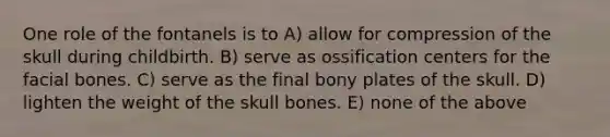 One role of the fontanels is to A) allow for compression of the skull during childbirth. B) serve as ossification centers for the facial bones. C) serve as the final bony plates of the skull. D) lighten the weight of the skull bones. E) none of the above