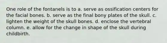 One role of the fontanels is to a. serve as ossification centers for the facial bones. b. serve as the final bony plates of the skull. c. lighten the weight of the skull bones. d. enclose the vertebral column. e. allow for the change in shape of the skull during childbirth.