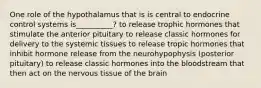 One role of the hypothalamus that is is central to endocrine control systems is__________? to release trophic hormones that stimulate the anterior pituitary to release classic hormones for delivery to the systemic tissues to release tropic hormones that inhibit hormone release from the neurohypophysis (posterior pituitary) to release classic hormones into the bloodstream that then act on the nervous tissue of the brain