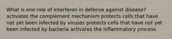 What is one role of interferon in defense against disease? activates the complement mechanism protects cells that have not yet been infected by viruses protects cells that have not yet been infected by bacteria activates the inflammatory process