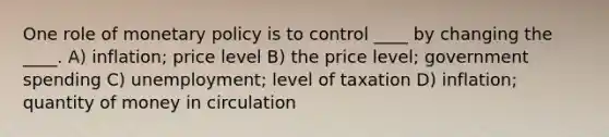 One role of monetary policy is to control ____ by changing the ____. A) inflation; price level B) the price level; government spending C) unemployment; level of taxation D) inflation; quantity of money in circulation