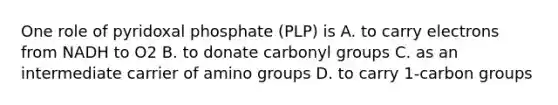 One role of pyridoxal phosphate (PLP) is A. to carry electrons from NADH to O2 B. to donate carbonyl groups C. as an intermediate carrier of amino groups D. to carry 1-carbon groups