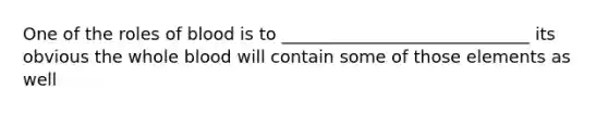 One of the roles of blood is to _____________________________ its obvious the whole blood will contain some of those elements as well