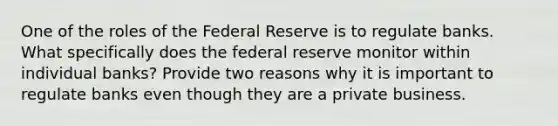 One of the roles of the Federal Reserve is to regulate banks. What specifically does the federal reserve monitor within individual banks? Provide two reasons why it is important to regulate banks even though they are a private business.