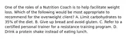 One of the roles of a Nutrition Coach is to help facilitate weight loss. Which of the following would be most appropriate to recommend for the overweight client? A. Limit carbohydrates to 35% of the diet. B. Give up bread and avoid gluten. C. Refer to a certified personal trainer for a resistance training program. D. Drink a protein shake instead of eating lunch.