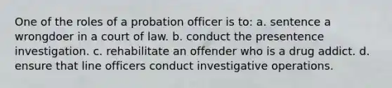 One of the roles of a probation officer is to: a. sentence a wrongdoer in a court of law. b. conduct the presentence investigation. c. rehabilitate an offender who is a drug addict. d. ensure that line officers conduct investigative operations.