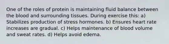 One of the roles of protein is maintaining fluid balance between the blood and surrounding tissues. During exercise this: a) Stabilizes production of stress hormones. b) Ensures heart rate increases are gradual. c) Helps maintenance of blood volume and sweat rates. d) Helps avoid edema.